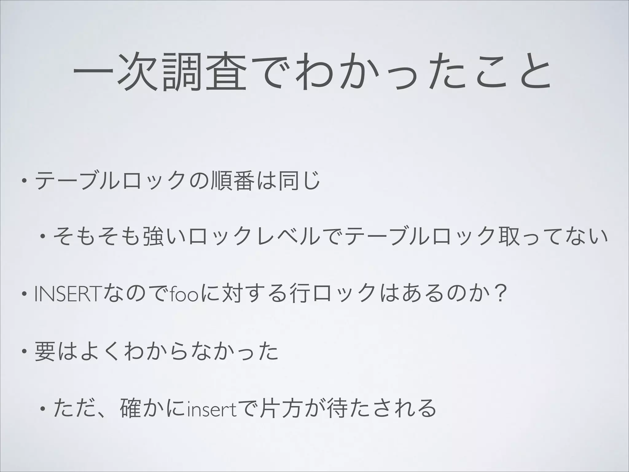 一次調査でわかったこと
• テーブルロックの順番は同じ	

• そもそも強いロックレベルでテーブルロック取ってない	

• INSERTなのでfooに対する行ロックはあるのか？	

• 要はよくわからなかった	

• ただ、確かにinsertで片方が待たされる

 