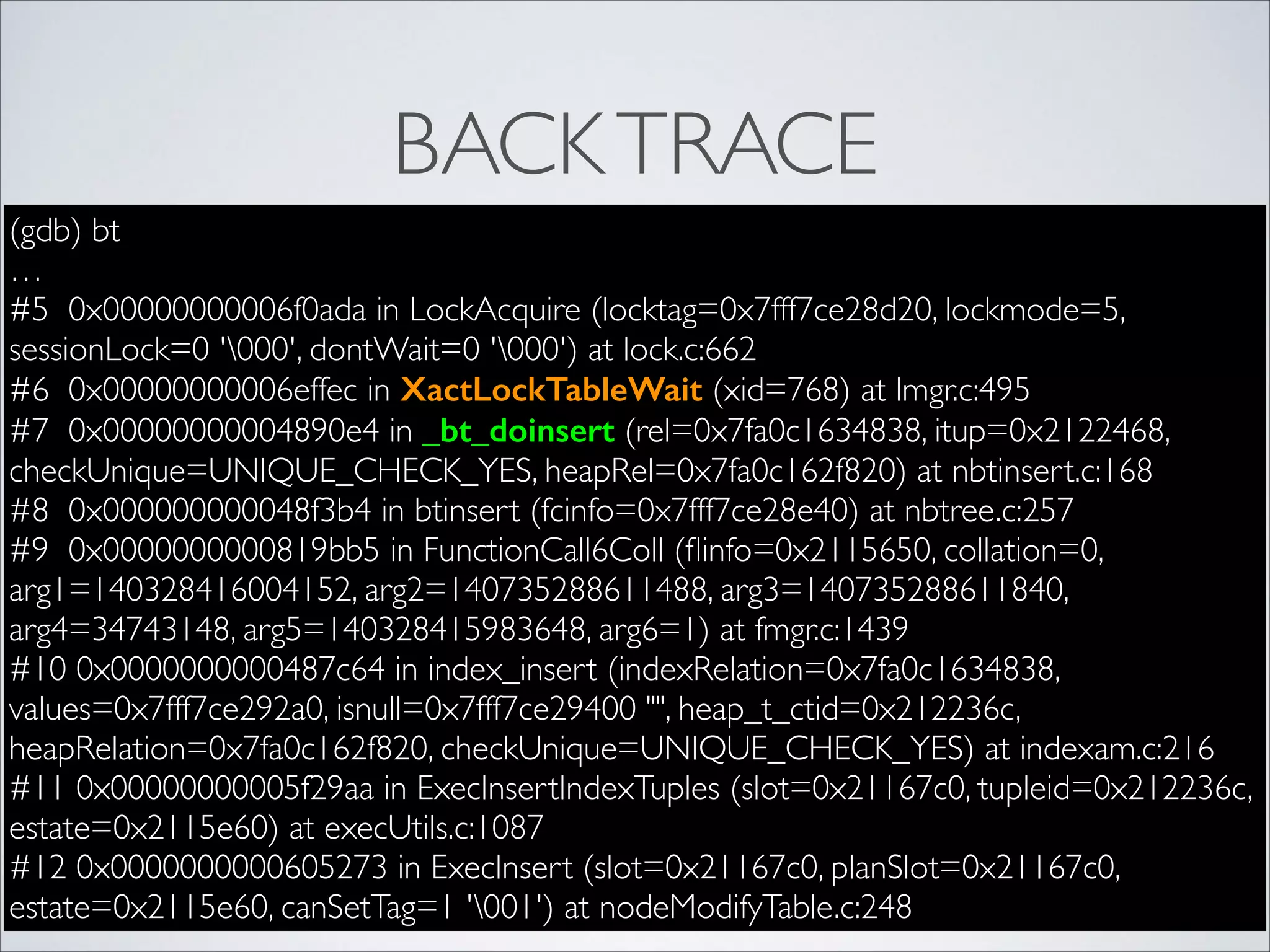 BACK TRACE
(gdb) bt	

…	

#5 0x00000000006f0ada in LockAcquire (locktag=0x7fff7ce28d20, lockmode=5,
sessionLock=0 '000', dontWait=0 '000') at lock.c:662	

#6 0x00000000006effec in XactLockTableWait (xid=768) at lmgr.c:495	

#7 0x00000000004890e4 in _bt_doinsert (rel=0x7fa0c1634838, itup=0x2122468,
checkUnique=UNIQUE_CHECK_YES, heapRel=0x7fa0c162f820) at nbtinsert.c:168	

#8 0x000000000048f3b4 in btinsert (fcinfo=0x7fff7ce28e40) at nbtree.c:257	

#9 0x0000000000819bb5 in FunctionCall6Coll (ﬂinfo=0x2115650, collation=0,
arg1=140328416004152, arg2=140735288611488, arg3=140735288611840,
arg4=34743148, arg5=140328415983648, arg6=1) at fmgr.c:1439	

#10 0x0000000000487c64 in index_insert (indexRelation=0x7fa0c1634838,
values=0x7fff7ce292a0, isnull=0x7fff7ce29400 "", heap_t_ctid=0x212236c,
heapRelation=0x7fa0c162f820, checkUnique=UNIQUE_CHECK_YES) at indexam.c:216	

#11 0x00000000005f29aa in ExecInsertIndexTuples (slot=0x21167c0, tupleid=0x212236c,
estate=0x2115e60) at execUtils.c:1087	

#12 0x0000000000605273 in ExecInsert (slot=0x21167c0, planSlot=0x21167c0,
estate=0x2115e60, canSetTag=1 '001') at nodeModifyTable.c:248

 