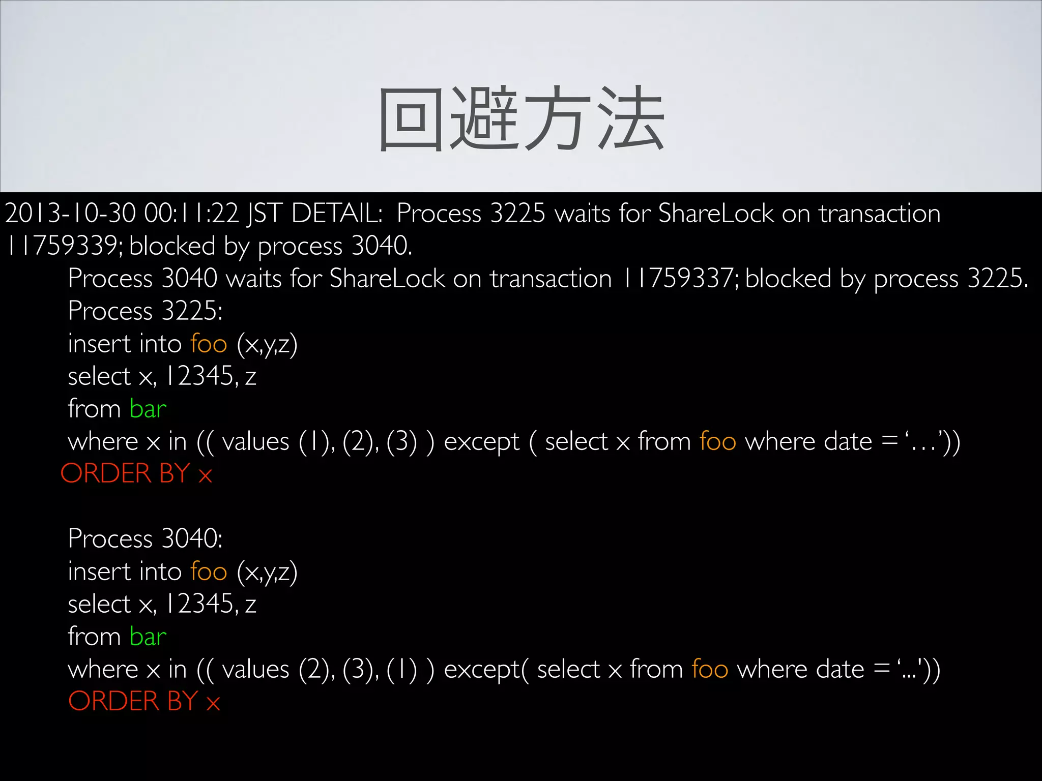 回避方法
2013-10-30 00:11:22 JST DETAIL: Process 3225 waits for ShareLock on transaction
11759339; blocked by process 3040.	

Process 3040 waits for ShareLock on transaction 11759337; blocked by process 3225.	

Process 3225:	

insert into foo (x,y,z)	

select x, 12345, z	

from bar	

where x in (( values (1), (2), (3) ) except ( select x from foo where date = ‘…’))	

ORDER BY x	

!

Process 3040:	

insert into foo (x,y,z)	

select x, 12345, z	

from bar	

where x in (( values (2), (3), (1) ) except( select x from foo where date = ‘...'))	

ORDER BY x	

!

 