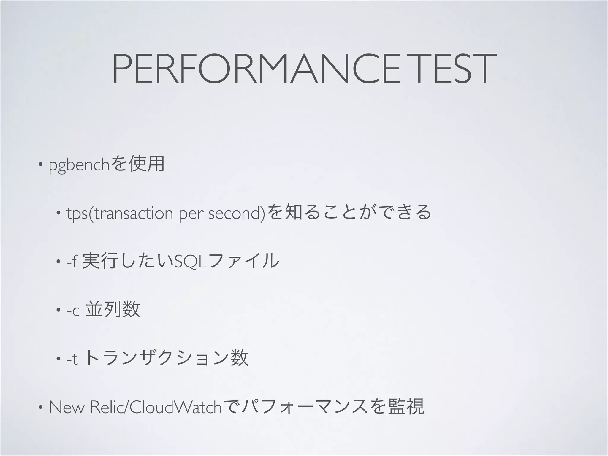 PERFORMANCE TEST
• pgbenchを使用	

• tps(transaction

per second)を知ることができる	


• -f

実行したいSQLファイル	


• -c

並列数	


• -t

トランザクション数	


• New

Relic/CloudWatchでパフォーマンスを監視

 