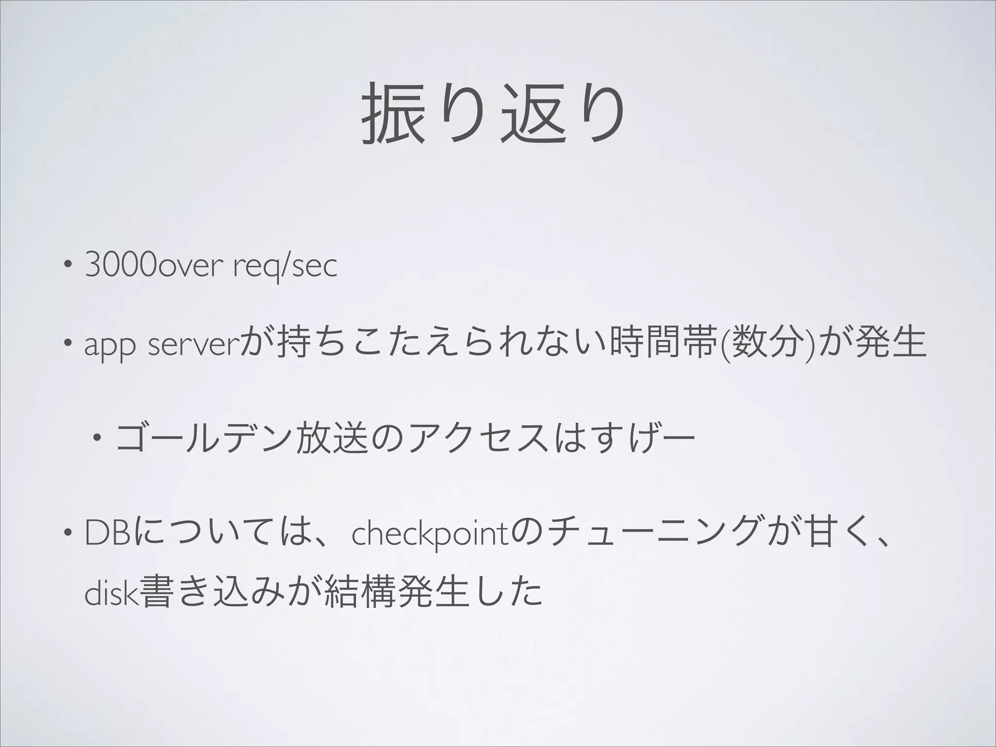 振り返り
• 3000over
• app

req/sec	


serverが持ちこたえられない時間帯(数分)が発生	


• ゴールデン放送のアクセスはすげー	

• DBについては、checkpointのチューニングが甘く、

disk書き込みが結構発生した

 