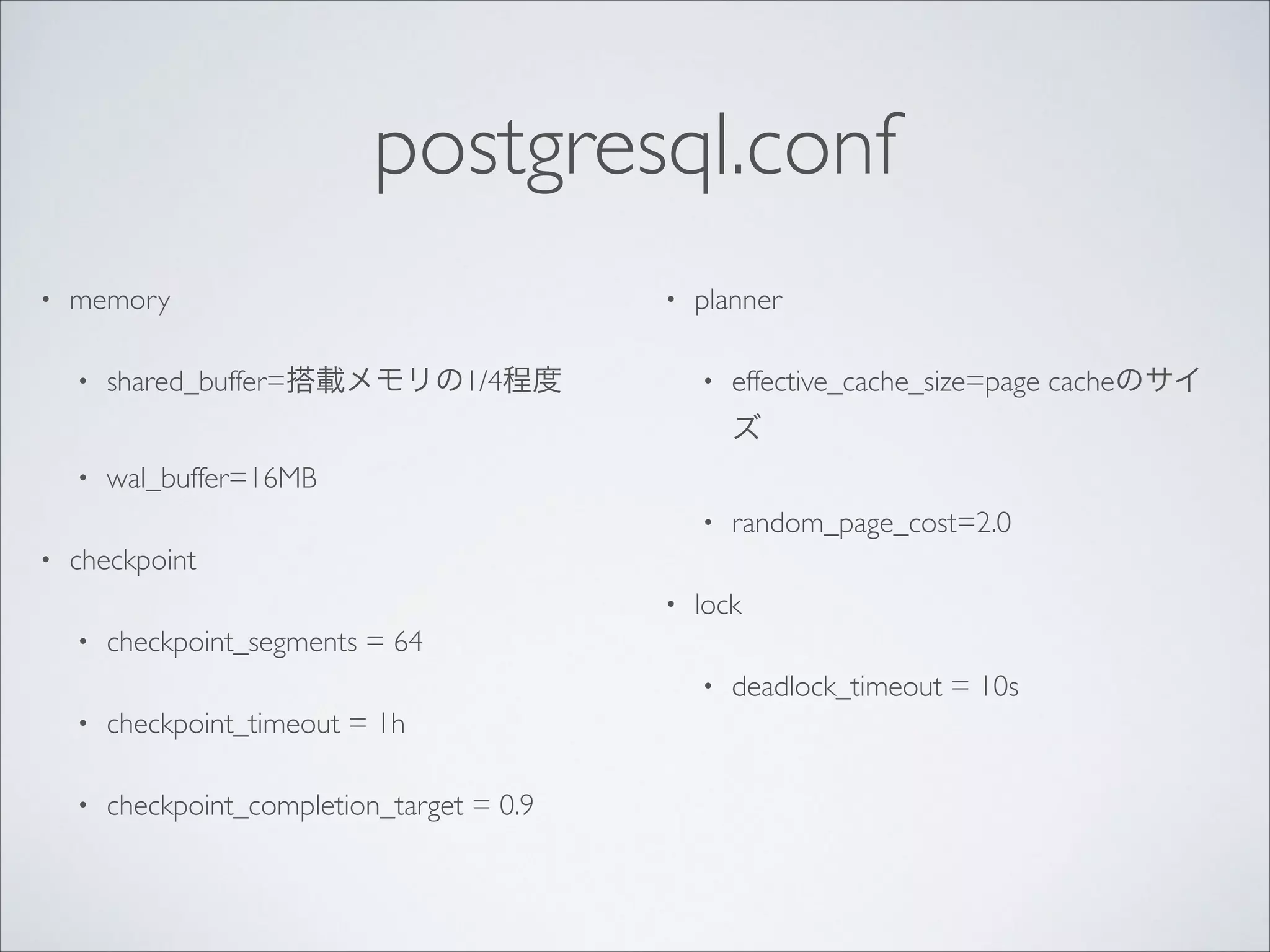 postgresql.conf
•

memory	

•

•

shared_buffer=搭載メモリの1/4程度	


planner	

•

effective_cache_size=page cacheのサイ
ズ	


•

wal_buffer=16MB	

•

•

random_page_cost=2.0	


checkpoint	

•
•

lock	


checkpoint_segments = 64	

•

•

checkpoint_timeout = 1h	


•

checkpoint_completion_target = 0.9	


!

deadlock_timeout = 10s

 