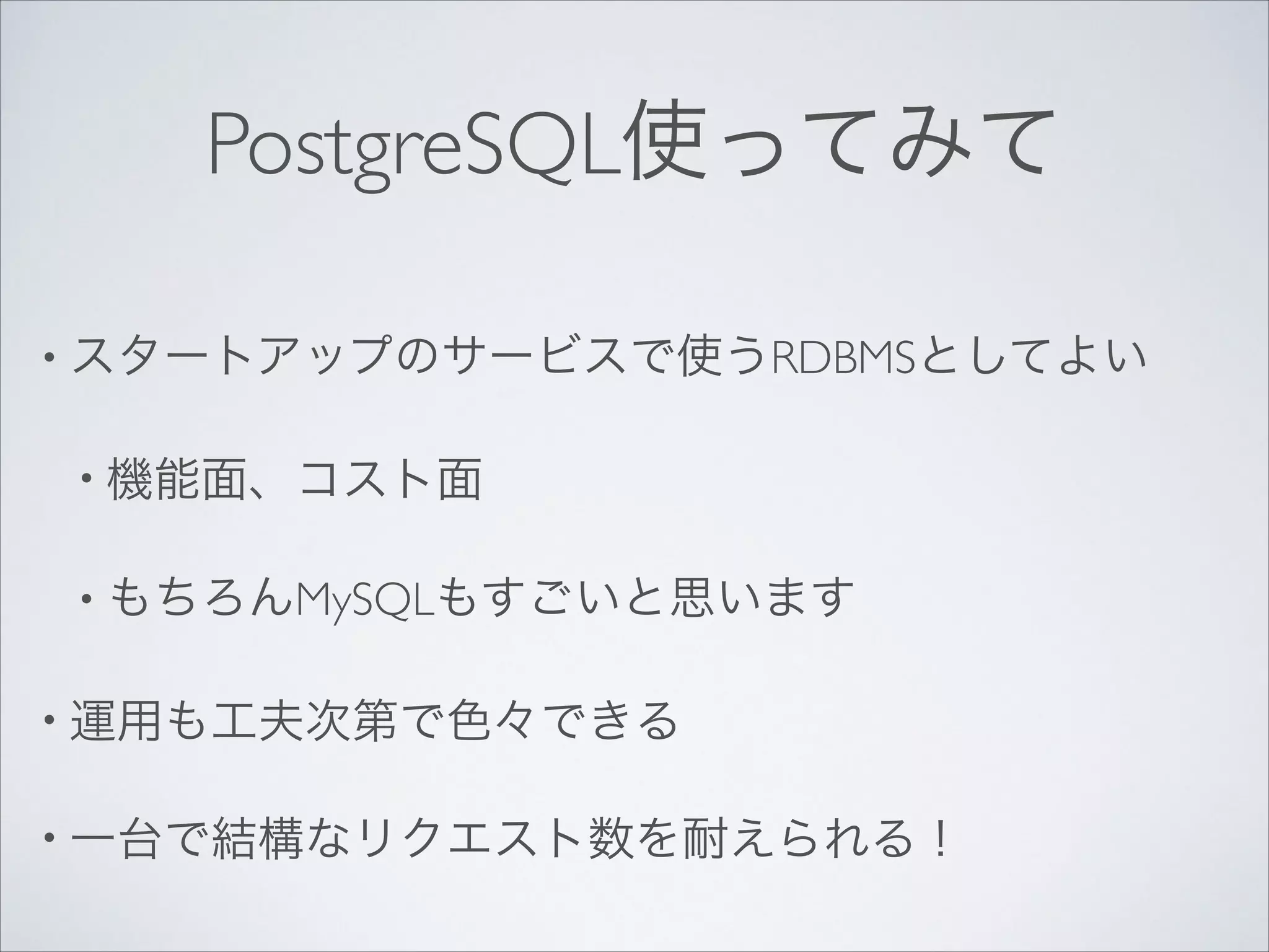 PostgreSQL使ってみて
• スタートアップのサービスで使うRDBMSとしてよい	

• 機能面、コスト面	

• もちろんMySQLもすごいと思います	

• 運用も工夫次第で色々できる	

• 一台で結構なリクエスト数を耐えられる！

 
