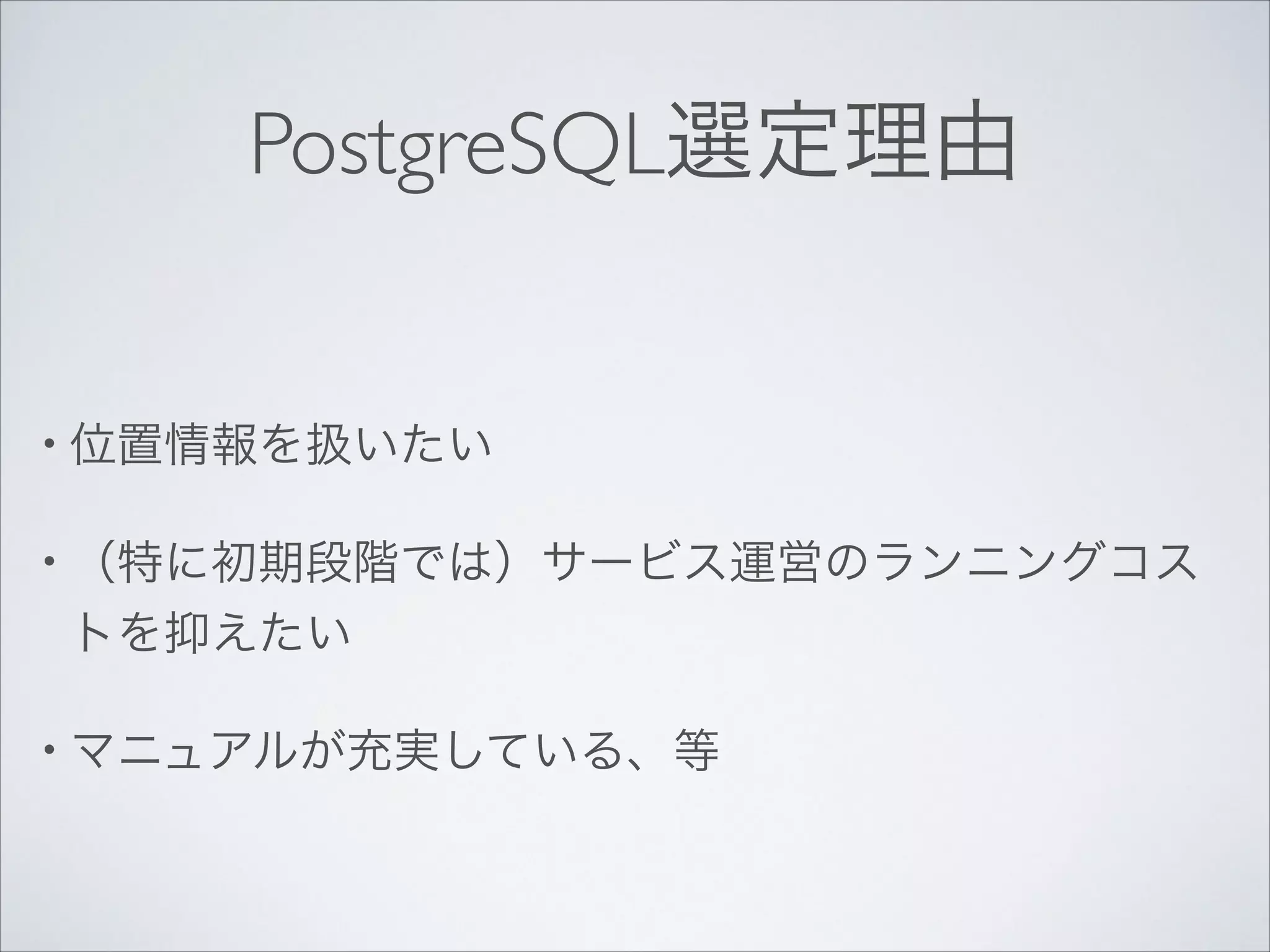 PostgreSQL選定理由

• 位置情報を扱いたい	

• （特に初期段階では）サービス運営のランニングコス

トを抑えたい	

• マニュアルが充実している、等

 