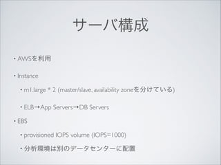 サーバ構成
• AWSを利用	

• Instance	

• m1.large

* 2 (master/slave, availability zoneを分けている)	


• ELB→App

Servers→DB Servers	


• EBS	

• provisioned

IOPS volume (IOPS=1000)	


• 分析環境は別のデータセンターに配置

 