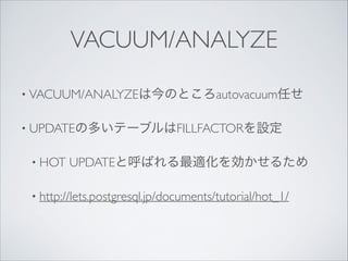 VACUUM/ANALYZE
• VACUUM/ANALYZEは今のところautovacuum任せ	

• UPDATEの多いテーブルはFILLFACTORを設定	

• HOT

UPDATEと呼ばれる最適化を効かせるため	


• http://lets.postgresql.jp/documents/tutorial/hot_1/

 
