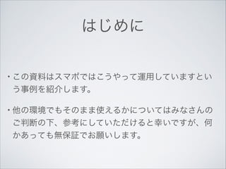 はじめに
• この資料はスマポではこうやって運用していますとい

う事例を紹介します。	

• 他の環境でもそのまま使えるかについてはみなさんの

ご判断の下、参考にしていただけると幸いですが、何
かあっても無保証でお願いします。

 
