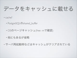データをキャッシュに載せる
• cache?	

• PostgreSQLのshared_buffer	

• OSのページキャッシュ(free

-mで確認)	


• 他にもあるが省略	

• サーバ再起動時などはキャッシュがクリアされている 

 