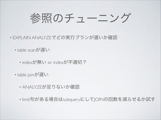 参照のチューニング
• EXPLAIN ANALYZEでどの実行プランが遅いか確認	

• table

scanが遅い	


• indexが無い
• table

or indexが不適切？	


joinが遅い	


• ANALYZEが足りないか確認	

• limit句がある場合はsubqueryにしてJOINの回数を減らせるか試す

 