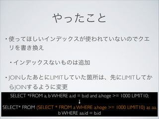 やったこと
• 使ってほしいインデックスが使われていないのでクエ

リを書き換え	

• インデックスないものは追加	

• JOINしたあとにLIMITしていた箇所は、先にLIMITしてか

らJOINするように変更
SELECT *FROM a, b WHERE a.id = b.id and a.hoge >= 1000 LIMIT10;	

↓	

SELECT* FROM (SELECT * FROM a WHERE a.hoge >= 1000 LIMIT10) as aa,
b WHERE aa.id = b.id

 