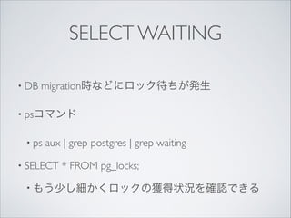 SELECT WAITING
• DB

migration時などにロック待ちが発生	


• psコマンド	

• ps

aux | grep postgres | grep waiting	


• SELECT

* FROM pg_locks;	


• もう少し細かくロックの獲得状況を確認できる

 