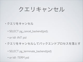 クエリキャンセル
• クエリをキャンセル	

• SELECT
• or

pg_cancel_backend(pid);	


kill -INT pid	


• クエリをキャンセルしてバックエンドプロセスを落とす	

• SELECT
• or

pg_terminate_backend(pid)	


kill -TERM pid

 