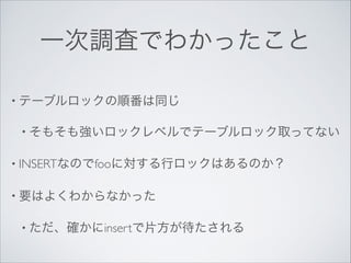 一次調査でわかったこと
• テーブルロックの順番は同じ	

• そもそも強いロックレベルでテーブルロック取ってない	

• INSERTなのでfooに対する行ロックはあるのか？	

• 要はよくわからなかった	

• ただ、確かにinsertで片方が待たされる

 