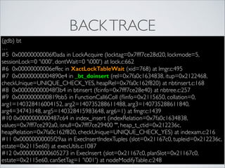 BACK TRACE
(gdb) bt	

…	

#5 0x00000000006f0ada in LockAcquire (locktag=0x7fff7ce28d20, lockmode=5,
sessionLock=0 '000', dontWait=0 '000') at lock.c:662	

#6 0x00000000006effec in XactLockTableWait (xid=768) at lmgr.c:495	

#7 0x00000000004890e4 in _bt_doinsert (rel=0x7fa0c1634838, itup=0x2122468,
checkUnique=UNIQUE_CHECK_YES, heapRel=0x7fa0c162f820) at nbtinsert.c:168	

#8 0x000000000048f3b4 in btinsert (fcinfo=0x7fff7ce28e40) at nbtree.c:257	

#9 0x0000000000819bb5 in FunctionCall6Coll (ﬂinfo=0x2115650, collation=0,
arg1=140328416004152, arg2=140735288611488, arg3=140735288611840,
arg4=34743148, arg5=140328415983648, arg6=1) at fmgr.c:1439	

#10 0x0000000000487c64 in index_insert (indexRelation=0x7fa0c1634838,
values=0x7fff7ce292a0, isnull=0x7fff7ce29400 "", heap_t_ctid=0x212236c,
heapRelation=0x7fa0c162f820, checkUnique=UNIQUE_CHECK_YES) at indexam.c:216	

#11 0x00000000005f29aa in ExecInsertIndexTuples (slot=0x21167c0, tupleid=0x212236c,
estate=0x2115e60) at execUtils.c:1087	

#12 0x0000000000605273 in ExecInsert (slot=0x21167c0, planSlot=0x21167c0,
estate=0x2115e60, canSetTag=1 '001') at nodeModifyTable.c:248

 