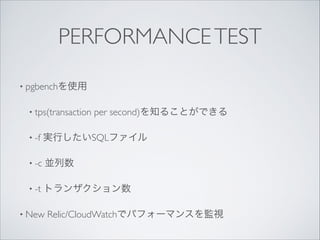 PERFORMANCE TEST
• pgbenchを使用	

• tps(transaction

per second)を知ることができる	


• -f

実行したいSQLファイル	


• -c

並列数	


• -t

トランザクション数	


• New

Relic/CloudWatchでパフォーマンスを監視

 