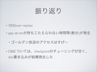 振り返り
• 3000over
• app

req/sec	


serverが持ちこたえられない時間帯(数分)が発生	


• ゴールデン放送のアクセスはすげー	

• DBについては、checkpointのチューニングが甘く、

disk書き込みが結構発生した

 