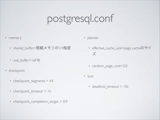 postgresql.conf
•

memory	

•

•

shared_buffer=搭載メモリの1/4程度	


planner	

•

effective_cache_size=page cacheのサイ
ズ	


•

wal_buffer=16MB	

•

•

random_page_cost=2.0	


checkpoint	

•
•

lock	


checkpoint_segments = 64	

•

•

checkpoint_timeout = 1h	


•

checkpoint_completion_target = 0.9	


!

deadlock_timeout = 10s

 