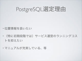 PostgreSQL選定理由

• 位置情報を扱いたい	

• （特に初期段階では）サービス運営のランニングコス

トを抑えたい	

• マニュアルが充実している、等

 