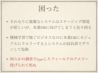 困った
それなりに複雑なシステムはステージング環境
が欲しいが、本番DBに向けてしまうと色々困る
機械学習で稼ぐビジネスなのに本番DBにカジュ
アルにクエリーするとシステムが高負荷でダウ
ンして危険
何らかの調査でtypoしたフィールドのクエリー
投げられて死ぬ
 