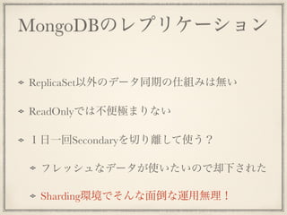 MongoDBのレプリケーション
!
ReplicaSet以外のデータ同期の仕組みは無い
ReadOnlyでは不便極まりない
１日一回Secondaryを切り離して使う？
フレッシュなデータが使いたいので却下された
Sharding環境でそんな面倒な運用無理！
 