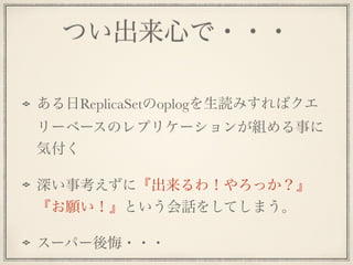 つい出来心で・・・
!
ある日ReplicaSetのoplogを生読みすればクエ
リーベースのレプリケーションが組める事に
気付く
深い事考えずに『出来るわ！やろっか？』
『お願い！』という会話をしてしまう。
スーパー後悔・・・
 