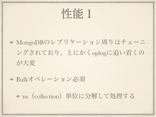 性能１
MongoDBのレプリケーション周りはチューニ
ングされており、とにかくoplogに追い着くの
が大変
Bulkオペレーション必須
ns（collection）単位に分解して処理する
 