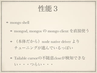 性能３
mongo shell
mongod, mongos の mongo client を直接使う
（本体だから）node native driver より
チューニングが進んでいるっぽい
Tailable cursorの不随意closeが検知できな
い・・・つらい・・・
 