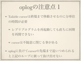 oplogの注意点１
Tailable cursorは終端まで移動させるのに分単位
の時間が必要
レプリプログラムを再起動しても直ちに同期
を再開できない
cursorは不随意に閉じる事がある
oplogに負けてcursorの先端まで追いつめられる
と上記のループに嵌って抜け出せない
 
