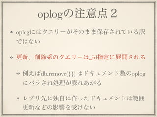 oplogの注意点２
oplogにはクエリーがそのまま保存されている訳
ではない
更新、削除系のクエリーは_id指定に展開される
例えばdb.remove({}) はドキュメント数のoplog
にバラされ処理が膨れあがる
レプリ先に独自に作ったドキュメントは範囲
更新などの影響を受けない
 