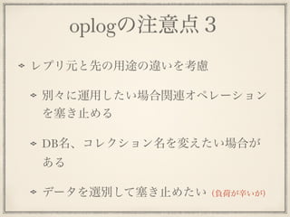oplogの注意点３
レプリ元と先の用途の違いを考慮
別々に運用したい場合関連オペレーション
を塞き止める
DB名、コレクション名を変えたい場合が
ある
データを選別して塞き止めたい（負荷が辛いが）
 
