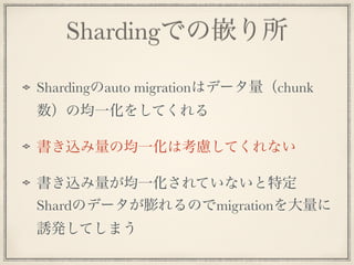 Shardingでの嵌り所
Shardingのauto migrationはデータ量（chunk
数）の均一化をしてくれる
書き込み量の均一化は考慮してくれない
書き込み量が均一化されていないと特定
Shardのデータが膨れるのでmigrationを大量に
誘発してしまう
 
