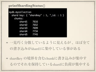 printShardingStatus()
一見巧く分散しているように見えるが 、ほぼ全て
の書き込みがshard1に集中している事がある
shardkey の境界を含むchunkに書き込みが集中す
るのでそれを保持しているshardに負荷が集中する
 