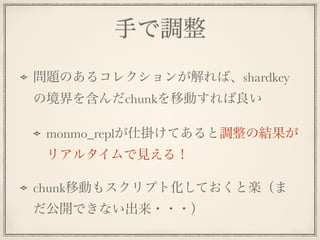 手で調整
問題のあるコレクションが解れば、shardkey
の境界を含んだchunkを移動すれば良い
monmo_replが仕掛けてあると調整の結果が
リアルタイムで見える！
chunk移動もスクリプト化しておくと楽（ま
だ公開できない出来・・・）
 