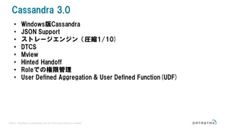 ©2016 DataStax Confidential. Do not distribute without consent.
• Windows版Cassandra
• JSON Support
• ストレージエンジン（圧縮1/10)
• DTCS
• Mview
• Hinted Handoff
• Roleでの権限管理
• User Defined Aggregation & User Defined Function(UDF)
Cassandra 3.0
 