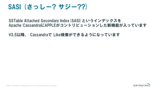©2016 DataStax Confidential. Do not distribute without consent.
SASI (さっしー? サジー??)
SSTable Attached Secondary Index(SASI)というインデックスを
Apache CassandraにAPPLEがコントリビューションした新機能が入っています
V3.5以降、 Cassandraで Like検索ができるようになっています
 