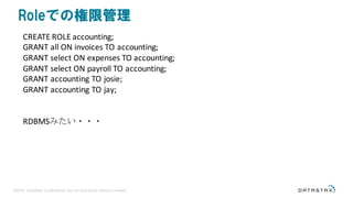 ©2016 DataStax Confidential. Do not distribute without consent.
Roleでの権限管理
CREATE	ROLE	accounting;
GRANT	all	ON	invoices	TO	accounting;
GRANT	select	ON	expenses	TO	accounting;
GRANT	select	ON	payroll	TO	accounting;
GRANT	accounting	TO	josie;
GRANT	accounting	TO	jay;
RDBMSみたい・・・
 