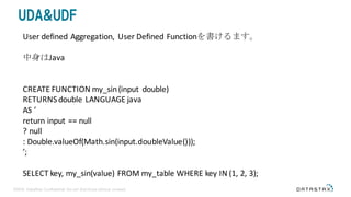©2016 DataStax Confidential. Do not distribute without consent.
UDA&UDF
User	defined	Aggregation,	 User	Defined	Functionを書けるます。
中身はJava
CREATE	FUNCTION	my_sin(input	 double)
RETURNS	double	LANGUAGE	java
AS	’
return input	==	null
?	null
:	Double.valueOf(Math.sin(input.doubleValue()));
’;
SELECT	key,	my_sin(value)	FROM	my_table WHERE	key	IN	(1,	2,	3);
 