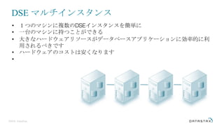 ©2016 DataStax
• １つのマシンに複数のDSEインスタンスを簡単に
• 一台のマシンに持つことができる
• 大きなハードウェアリソースがデータベースアプリケーションに効率的に利
用されるべきです
• ハードウェアのコストは安くなります
•
DSE マルチインスタンス
 
