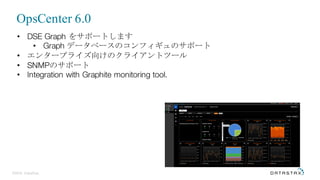 ©2016 DataStax
• DSE Graph をサポートします
• Graph データベースのコンフィギュのサポート
• エンタープライズ向けのクライアントツール
• SNMPのサポート
• Integration with Graphite monitoring tool.
OpsCenter 6.0
 