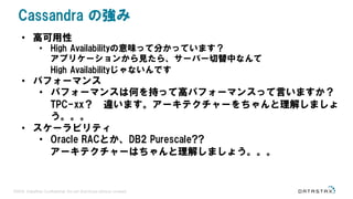 ©2016 DataStax Confidential. Do not distribute without consent.
• 高可用性
• High Availabilityの意味って分かっています？
アプリケーションから見たら、サーバー切替中なんて
High Availabilityじゃないんです
• パフォーマンス
• パフォーマンスは何を持って高パフォーマンスって言いますか？
TPC-xx？ 違います。アーキテクチャーをちゃんと理解しましょ
う。。。
• スケーラビリティ
• Oracle RACとか、DB2 Purescale??
アーキテクチャーはちゃんと理解しましょう。。。
Cassandra の強み
 