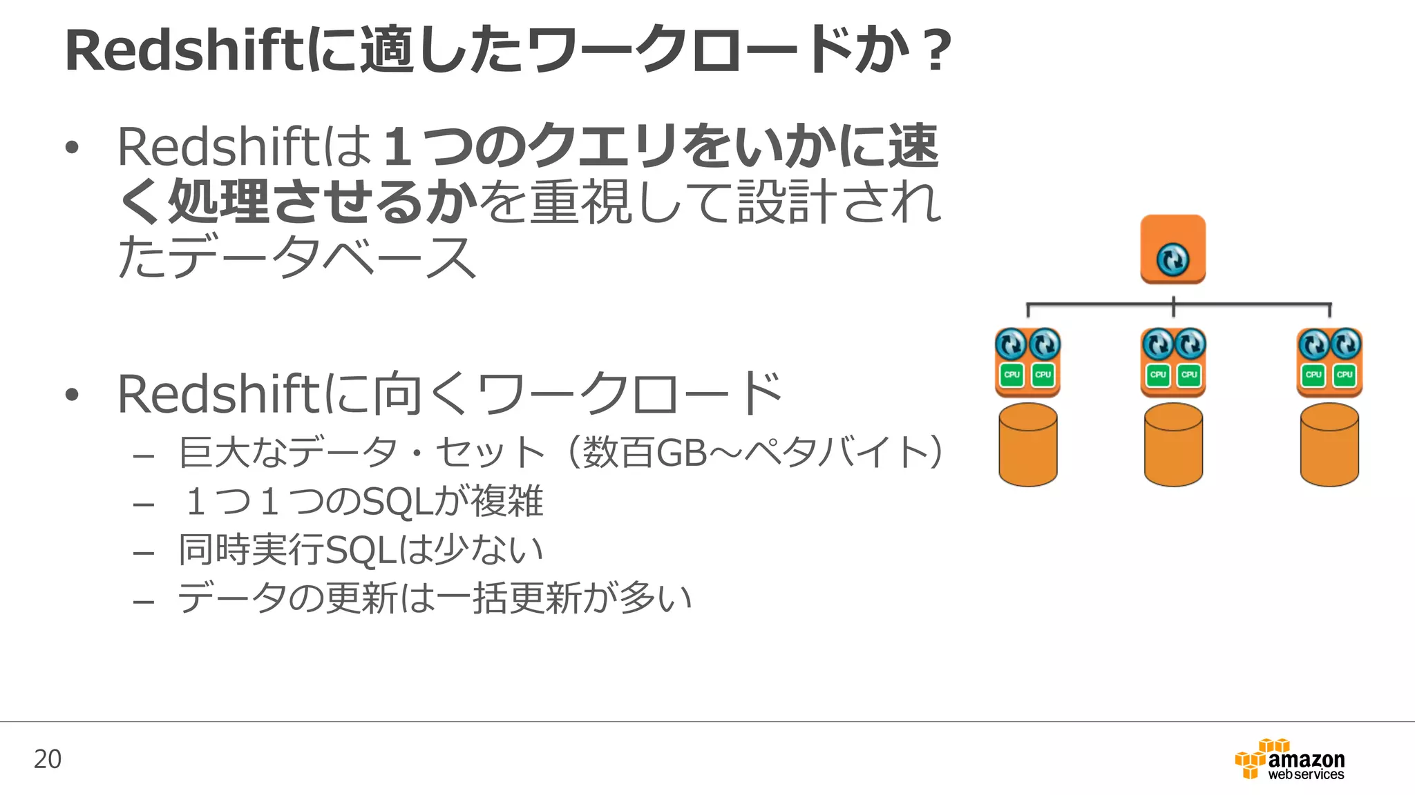 20
Redshiftに適したワークロードか？
• Redshiftは１つのクエリをいかに速
く処理させるかを重視して設計され
たデータベース
• Redshiftに向くワークロード
– 巨大なデータ・セット（数百GB～ペタバイト）
– １つ１つのSQLが複雑
– 同時実行SQLは少ない
– データの更新は一括更新が多い
 
