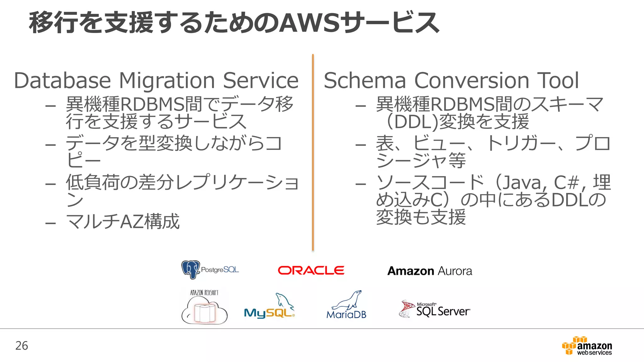 26
移行を支援するためのAWSサービス
Database Migration Service
– 異機種RDBMS間でデータ移
行を支援するサービス
– データを型変換しながらコ
ピー
– 低負荷の差分レプリケーショ
ン
– マルチAZ構成
Schema Conversion Tool
– 異機種RDBMS間のスキーマ
（DDL)変換を支援
– 表、ビュー、トリガー、プロ
シージャ等
– ソースコード（Java, C#, 埋
め込みC）の中にあるDDLの
変換も支援
 
