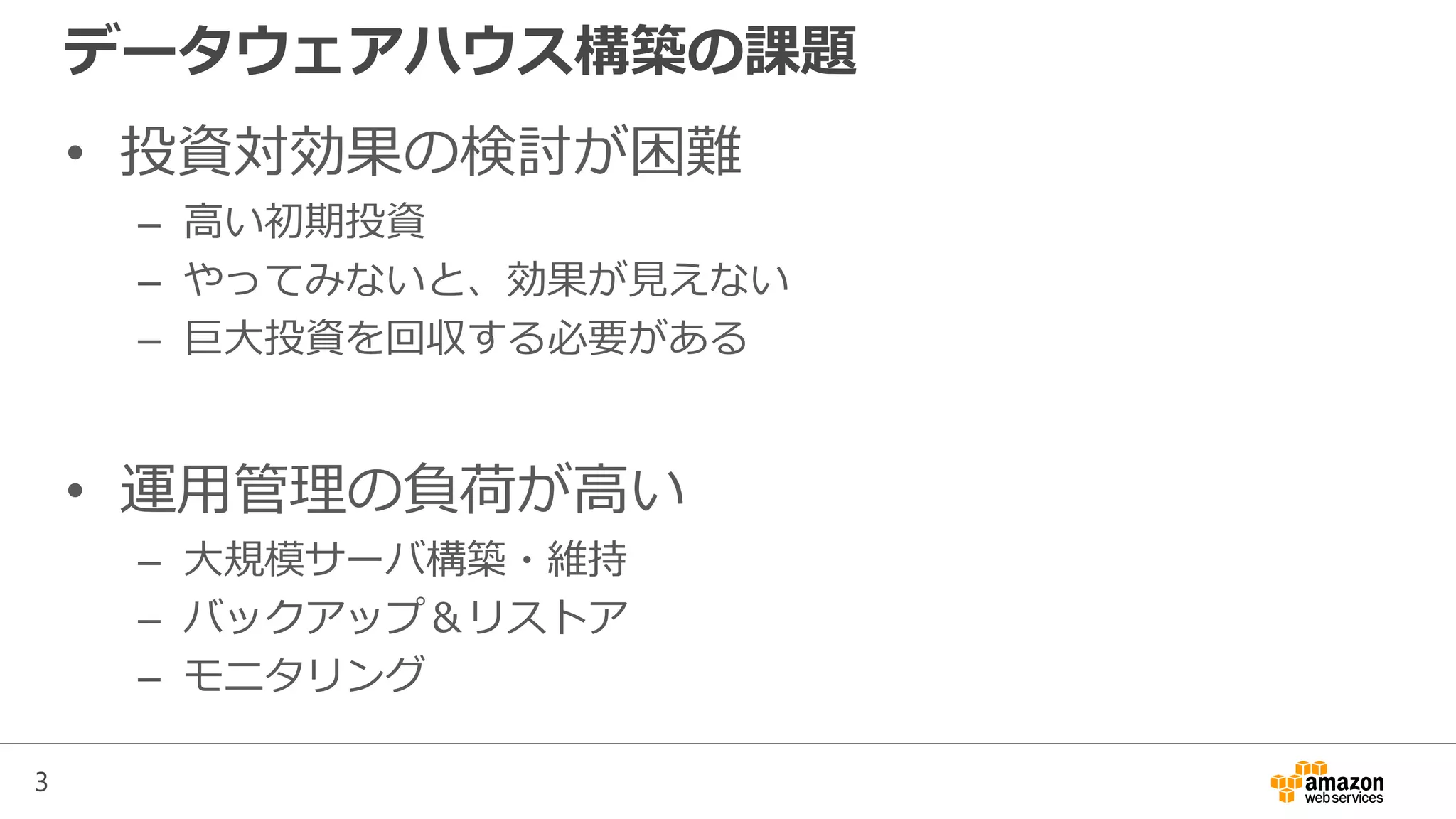 3
データウェアハウス構築の課題
• 投資対効果の検討が困難
– 高い初期投資
– やってみないと、効果が見えない
– 巨大投資を回収する必要がある
• 運用管理の負荷が高い
– 大規模サーバ構築・維持
– バックアップ＆リストア
– モニタリング
 