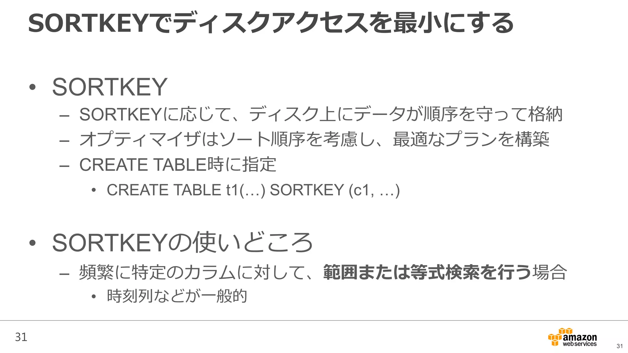 31
SORTKEYでディスクアクセスを最小にする
• SORTKEY
– SORTKEYに応じて、ディスク上にデータが順序を守って格納
– オプティマイザはソート順序を考慮し、最適なプランを構築
– CREATE TABLE時に指定
• CREATE TABLE t1(…) SORTKEY (c1, …)
• SORTKEYの使いどころ
– 頻繁に特定のカラムに対して、範囲または等式検索を行う場合
• 時刻列などが一般的
31
 