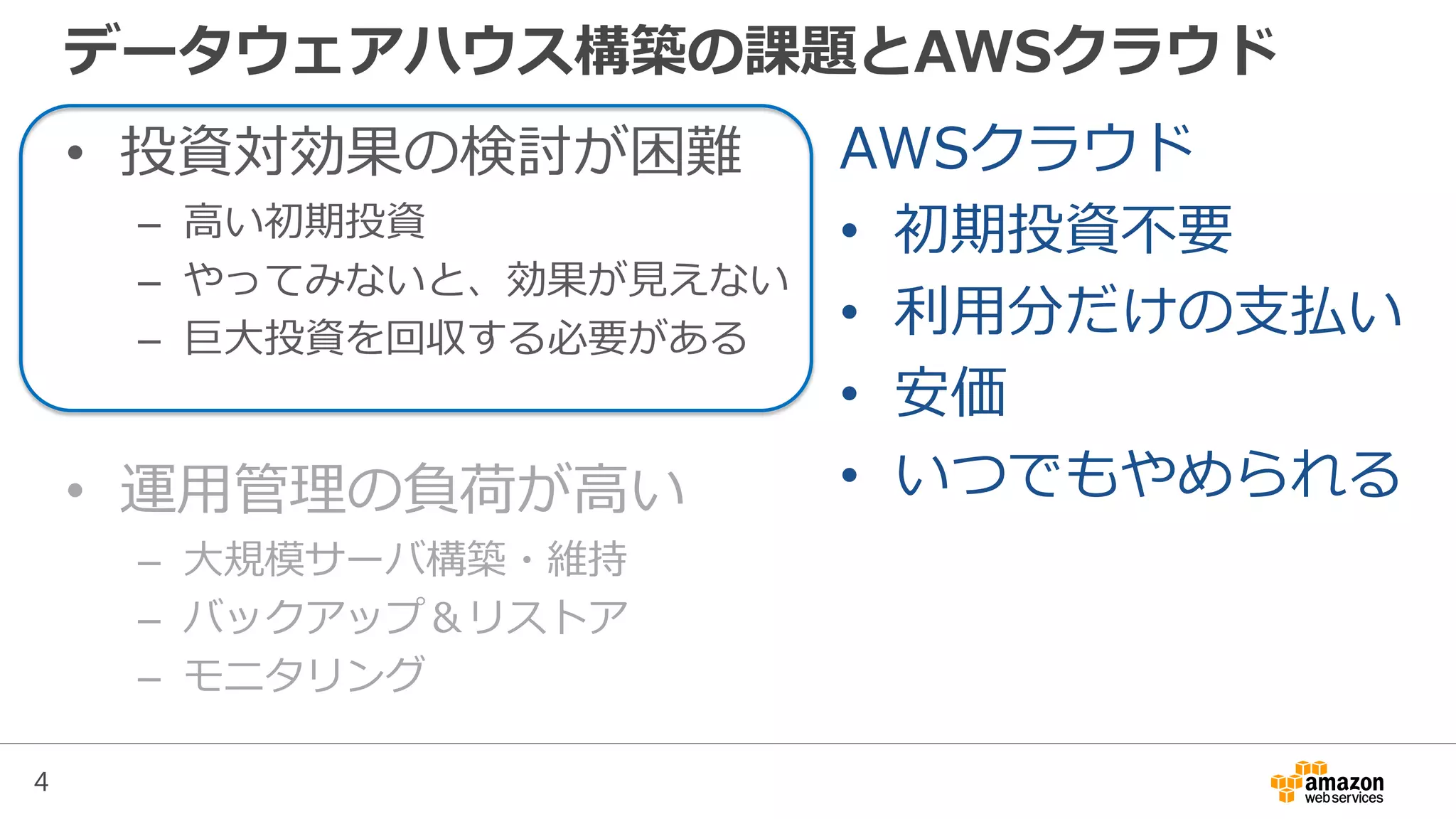 4
データウェアハウス構築の課題とAWSクラウド
• 投資対効果の検討が困難
– 高い初期投資
– やってみないと、効果が見えない
– 巨大投資を回収する必要がある
• 運用管理の負荷が高い
– 大規模サーバ構築・維持
– バックアップ＆リストア
– モニタリング
AWSクラウド
• 初期投資不要
• 利用分だけの支払い
• 安価
• いつでもやめられる
 