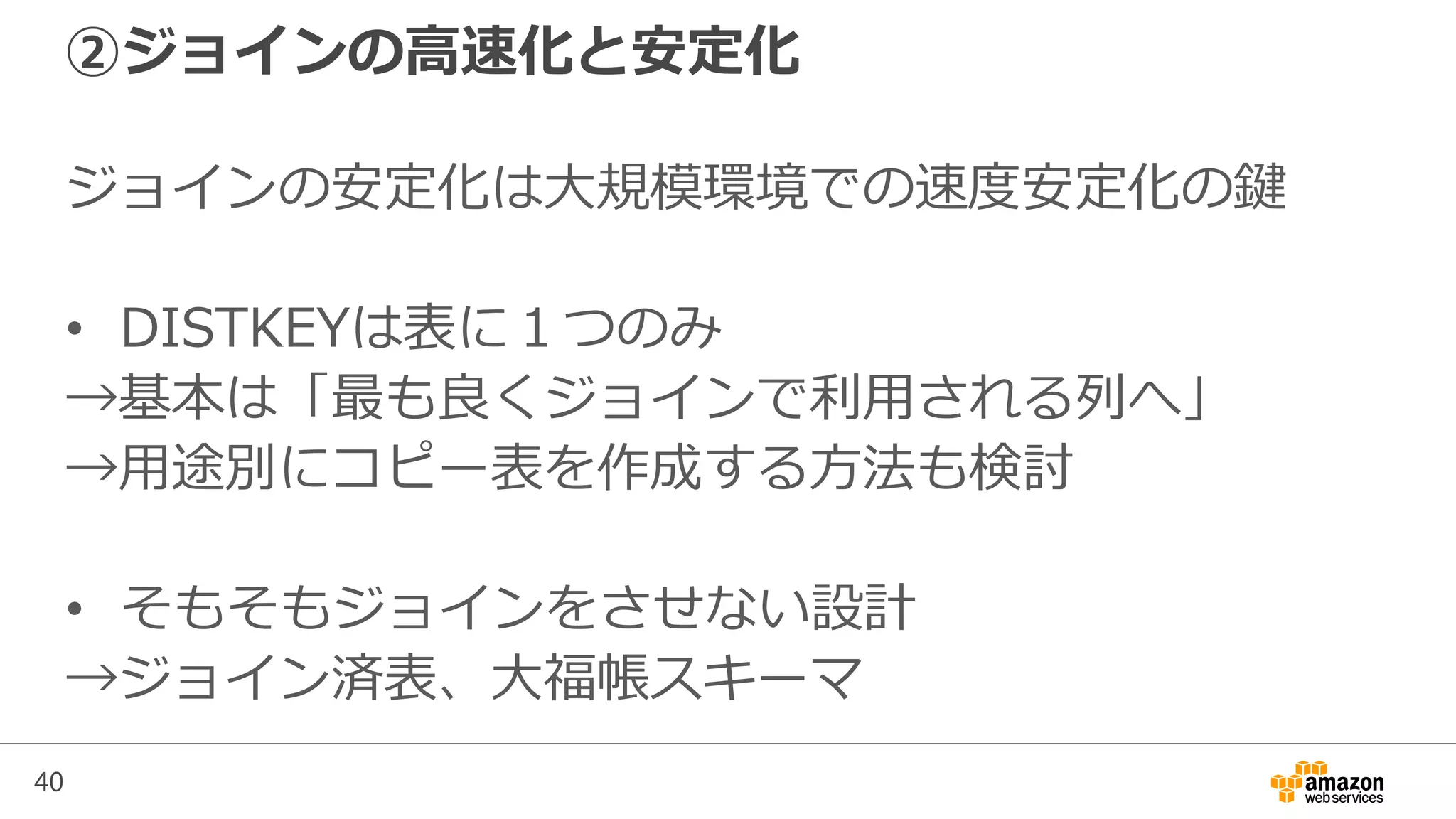40
②ジョインの高速化と安定化
ジョインの安定化は大規模環境での速度安定化の鍵
• DISTKEYは表に１つのみ
→基本は「最も良くジョインで利用される列へ」
→用途別にコピー表を作成する方法も検討
• そもそもジョインをさせない設計
→ジョイン済表、大福帳スキーマ
 