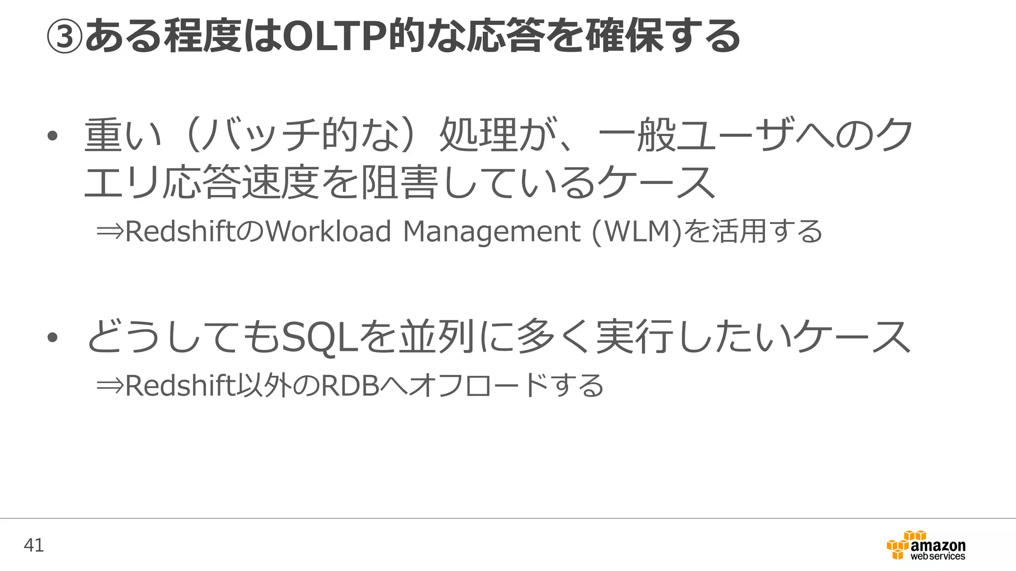 41
③ある程度はOLTP的な応答を確保する
• 重い（バッチ的な）処理が、一般ユーザへのク
エリ応答速度を阻害しているケース
⇒RedshiftのWorkload Management (WLM)を活用する
• どうしてもSQLを並列に多く実行したいケース
⇒Redshift以外のRDBへオフロードする
 