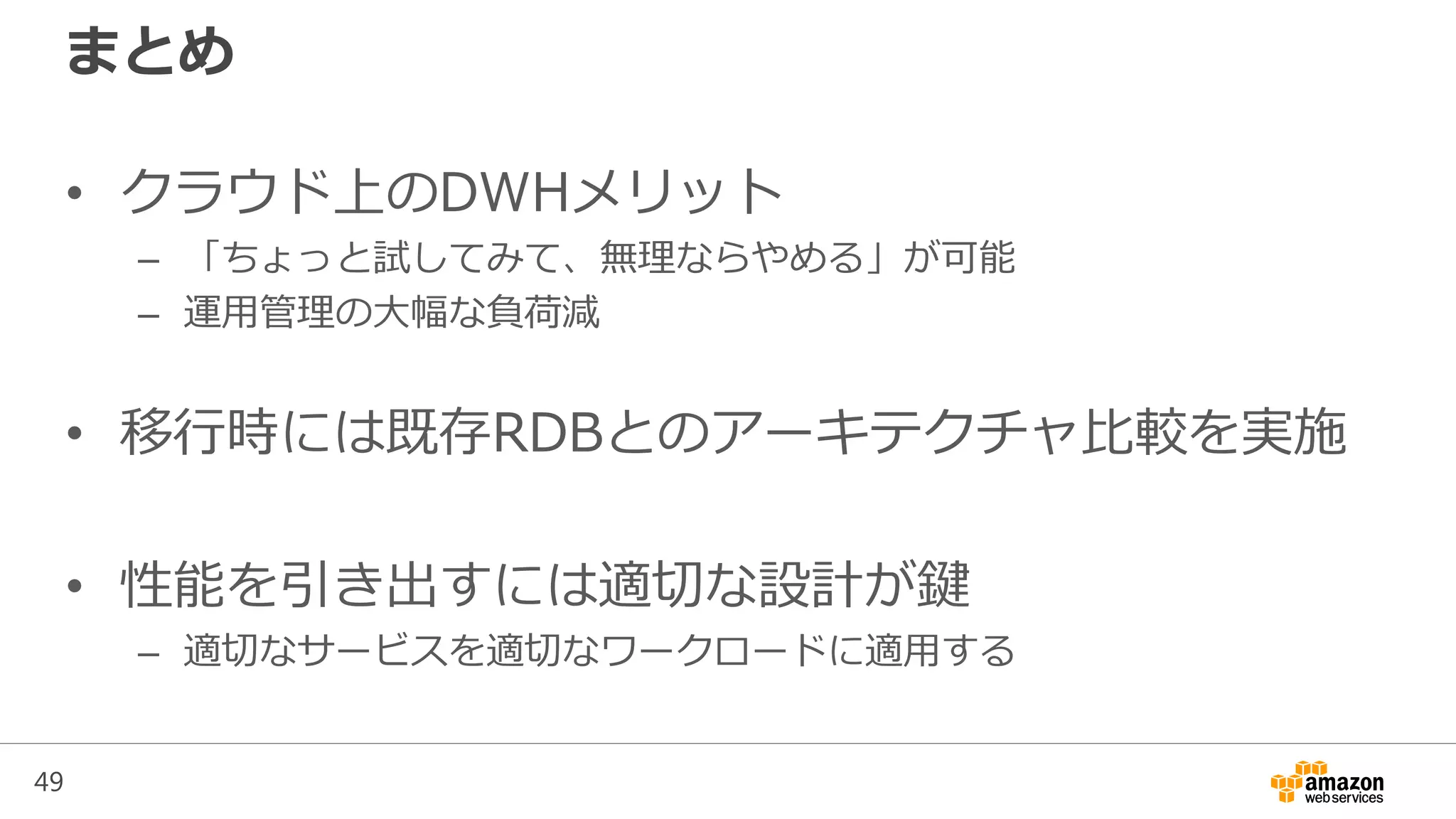 49
まとめ
• クラウド上のDWHメリット
– 「ちょっと試してみて、無理ならやめる」が可能
– 運用管理の大幅な負荷減
• 移行時には既存RDBとのアーキテクチャ比較を実施
• 性能を引き出すには適切な設計が鍵
– 適切なサービスを適切なワークロードに適用する
 