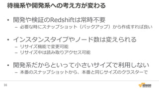 16
待機系や開発系への考え方が変わる
• 開発や検証のRedshiftは常時不要
– 必要な時にスナップショット（バックアップ）から作成すれば良い
• インスタンスタイプやノード数は変えられる
– リサイズ機能で変更可能
– リサイズ中は読み取りアクセス可能
• 開発系だからといって小さいサイズで利用しない
– 本番のスナップショットから、本番と同じサイズのクラスターで
 