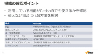 22
機能の確認ポイント
• 利用している機能がRedshiftでも使えるかを確認
• 使えない場合は代替方法を検討
機能 Redshift
SQL 一般的なANSI SQL（PgSQLと高い互換性）
接続プロトコル ODBCとJDBC(PgSQLプロトコル互換）
ユーザ定義関数 PythonによるスカラーUDF
ストアドプロシージャ （未対応）別途外部アプリケーションで対応
半構造化データ読み取り JSONに対応
マテリアライズド・ビュー （未対応）別途マート表の作成等で対応
シーケンス列 Identityをサポート
 